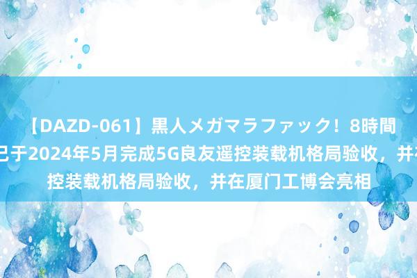 【DAZD-061】黒人メガマラファック！8時間 厦工股份：公司已于2024年5月完成5G良友遥控装载机格局验收，并在厦门工博会亮相