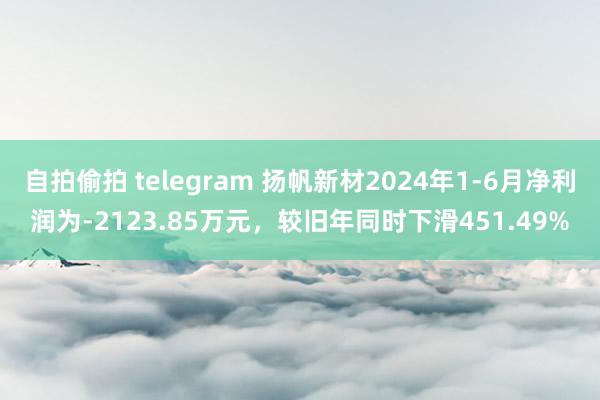 自拍偷拍 telegram 扬帆新材2024年1-6月净利润为-2123.85万元，较旧年同时下滑451.49%