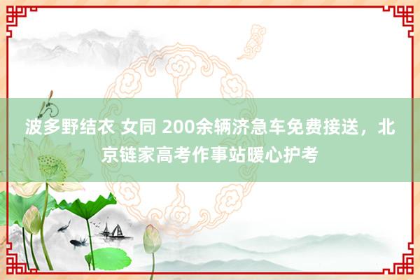 波多野结衣 女同 200余辆济急车免费接送，北京链家高考作事站暖心护考