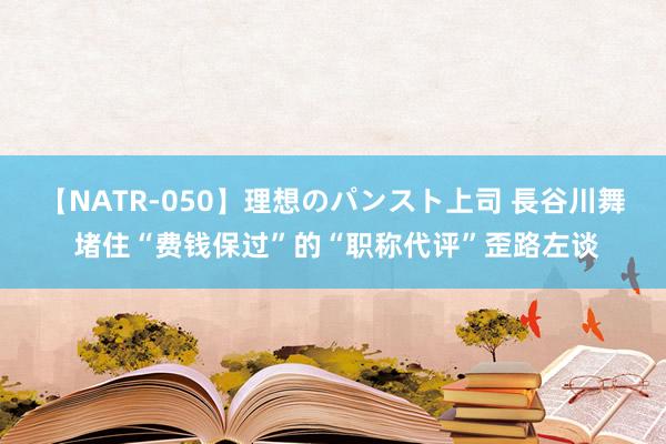 【NATR-050】理想のパンスト上司 長谷川舞 堵住“费钱保过”的“职称代评”歪路左谈