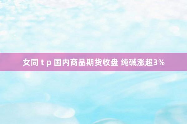 女同 t p 国内商品期货收盘 纯碱涨超3%