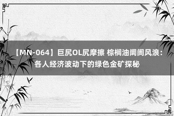 【MN-064】巨尻OL尻摩擦 棕榈油阛阓风浪：各人经济波动下的绿色金矿探秘