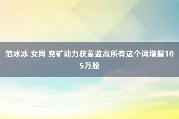 范冰冰 女同 兖矿动力获董监高所有这个词增握105万股