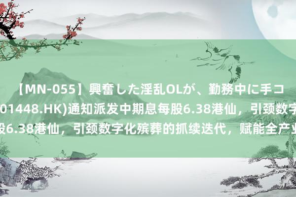 【MN-055】興奮した淫乱OLが、勤務中に手コキ！！？？ 福寿园(01448.HK)通知派发中期息每股6.38港仙，引颈数字化殡葬的抓续迭代，赋能全产业链增长