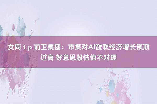 女同 t p 前卫集团：市集对AI鼓吹经济增长预期过高 好意思股估值不对理