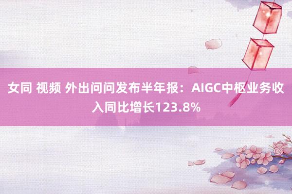 女同 视频 外出问问发布半年报：AIGC中枢业务收入同比增长123.8%