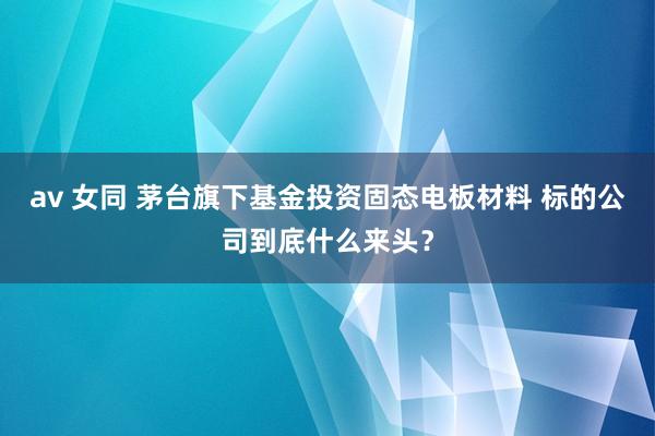 av 女同 茅台旗下基金投资固态电板材料 标的公司到底什么来头？