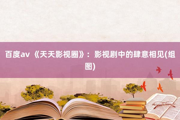 百度av 《天天影视圈》：影视剧中的肆意相见(组图)