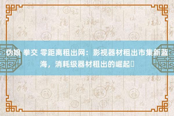 伪娘 拳交 零距离租出网：影视器材租出市集新蓝海，消耗级器材租出的崛起‌