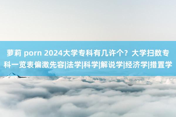 萝莉 porn 2024大学专科有几许个？大学扫数专科一览表偏激先容|法学|科学|解说学|经济学|措置学