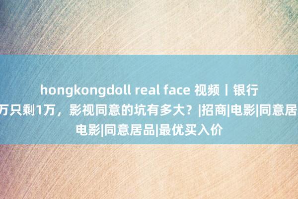 hongkongdoll real face 视频丨银行APP投资101万只剩1万，影视同意的坑有多大？|招商|电影|同意居品|最优买入价