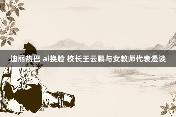 迪丽热巴 ai换脸 校长王云鹏与女教师代表漫谈