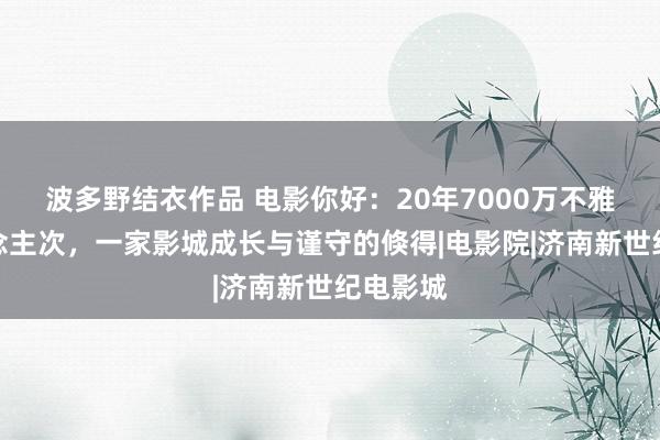 波多野结衣作品 电影你好：20年7000万不雅影东说念主次，一家影城成长与谨守的倏得|电影院|济南新世纪电影城