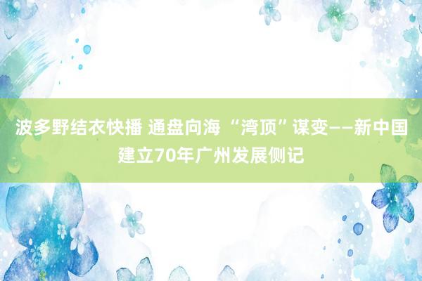 波多野结衣快播 通盘向海 “湾顶”谋变——新中国建立70年广州发展侧记