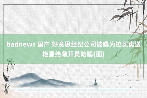 badnews 国产 好意思经纪公司被曝为拉买卖送艳星给敞开员陪睡(图)