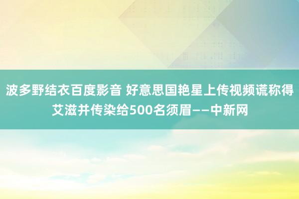 波多野结衣百度影音 好意思国艳星上传视频谎称得艾滋并传染给500名须眉——中新网