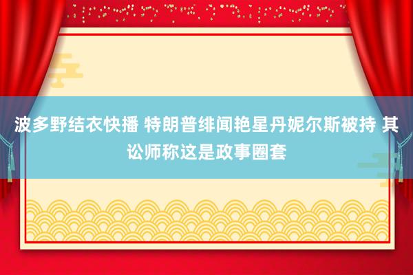 波多野结衣快播 特朗普绯闻艳星丹妮尔斯被持 其讼师称这是政事圈套