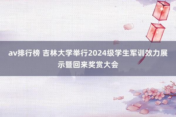 av排行榜 吉林大学举行2024级学生军训效力展示暨回来奖赏大会