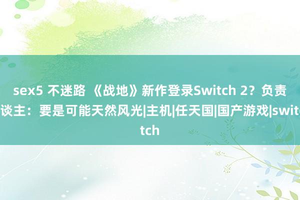 sex5 不迷路 《战地》新作登录Switch 2？负责东谈主：要是可能天然风光|主机|任天国|国产游戏|switch