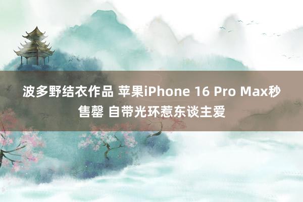 波多野结衣作品 苹果iPhone 16 Pro Max秒售罄 自带光环惹东谈主爱