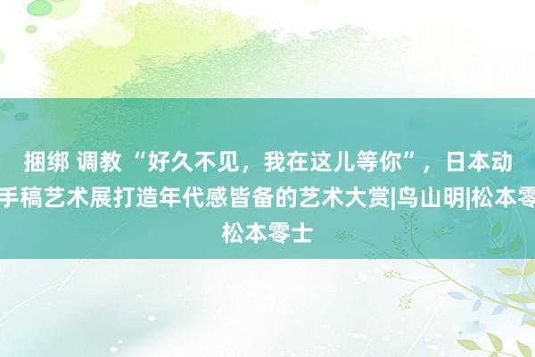 捆绑 调教 “好久不见，我在这儿等你”，日本动漫手稿艺术展打造年代感皆备的艺术大赏|鸟山明|松本零士