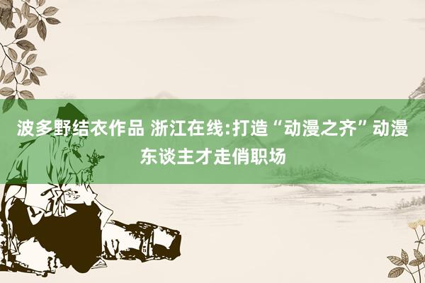 波多野结衣作品 浙江在线:打造“动漫之齐”动漫东谈主才走俏职场