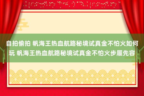 自拍偷拍 帆海王热血航路秘境试真金不怕火如何玩 帆海王热血航路秘境试真金不怕火步履先容