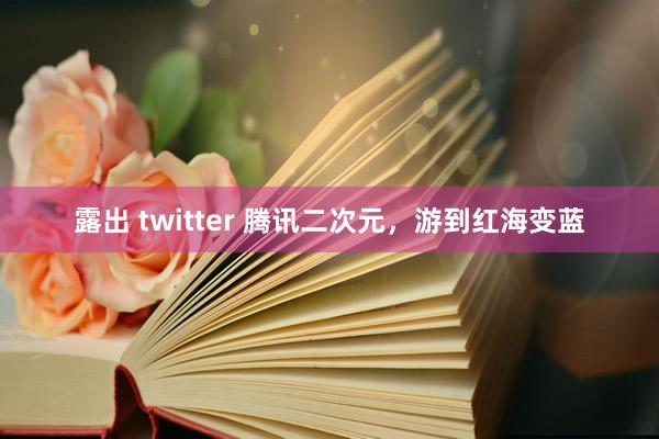 露出 twitter 腾讯二次元，游到红海变蓝