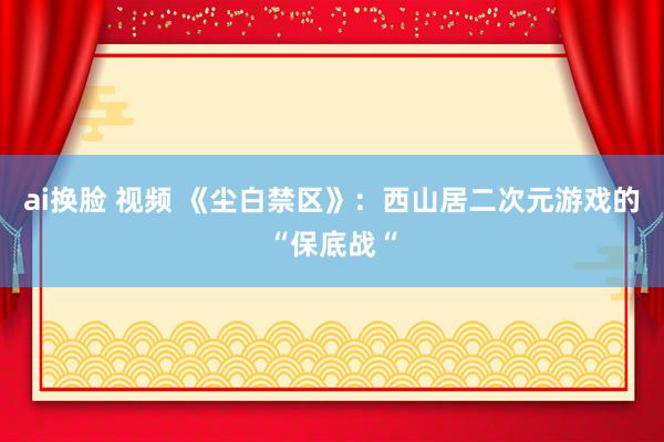 ai换脸 视频 《尘白禁区》：西山居二次元游戏的“保底战“