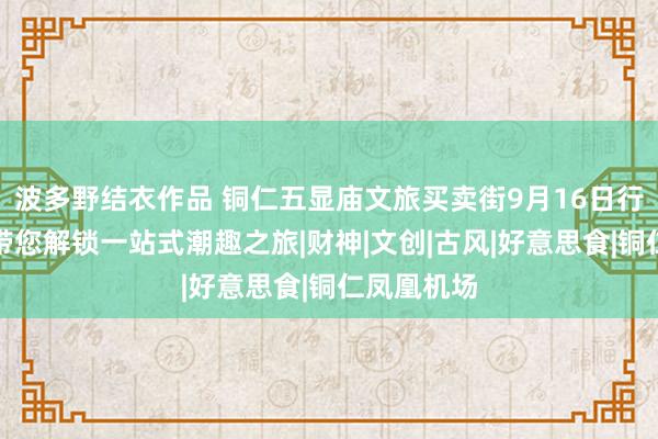 波多野结衣作品 铜仁五显庙文旅买卖街9月16日行将开街，带您解锁一站式潮趣之旅|财神|文创|古风|好意思食|铜仁凤凰机场