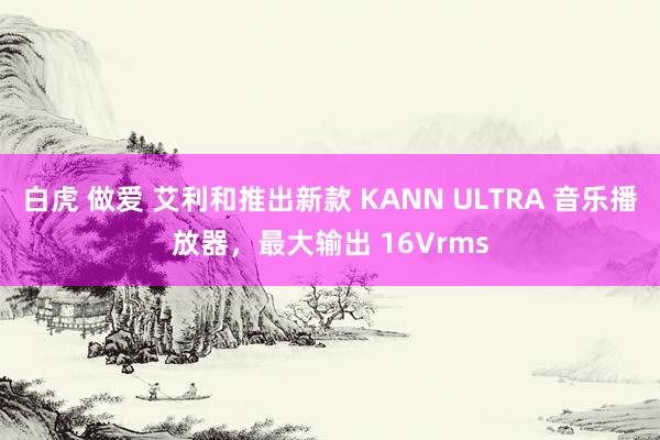 白虎 做爱 艾利和推出新款 KANN ULTRA 音乐播放器，最大输出 16Vrms