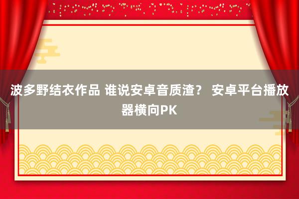 波多野结衣作品 谁说安卓音质渣？ 安卓平台播放器横向PK