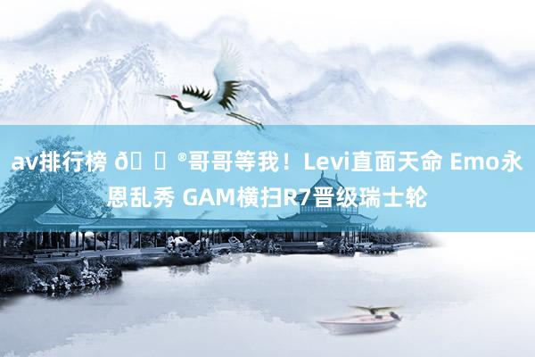 av排行榜 🎮哥哥等我！Levi直面天命 Emo永恩乱秀 GAM横扫R7晋级瑞士轮