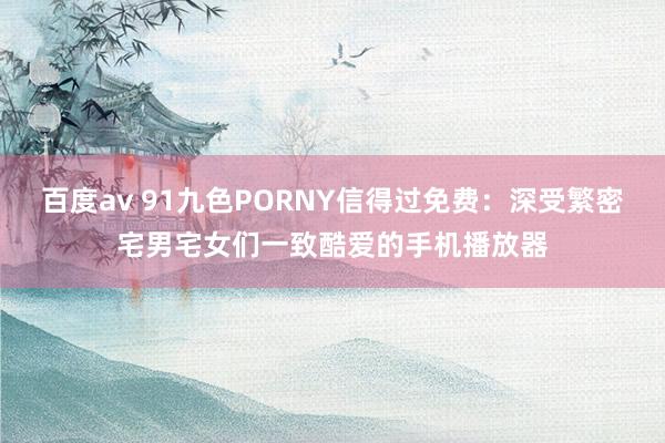 百度av 91九色PORNY信得过免费：深受繁密宅男宅女们一致酷爱的手机播放器