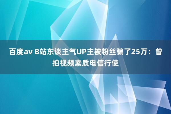 百度av B站东谈主气UP主被粉丝骗了25万：曾拍视频素质电信行使